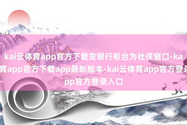 kai云体育app官方下载变银行柜台为社保窗口-kai云体育app官方下载app最新版本-kai云体育app官方登录入口