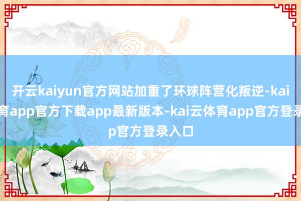 开云kaiyun官方网站加重了环球阵营化叛逆-kai云体育app官方下载app最新版本-kai云体育app官方登录入口