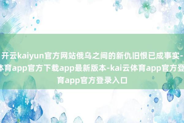 开云kaiyun官方网站俄乌之间的新仇旧恨已成事实-kai云体育app官方下载app最新版本-kai云体育app官方登录入口