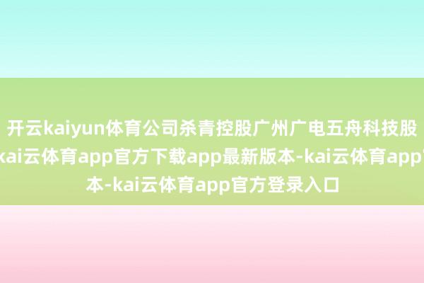 开云kaiyun体育公司杀青控股广州广电五舟科技股份有限公司-kai云体育app官方下载app最新版本-kai云体育app官方登录入口