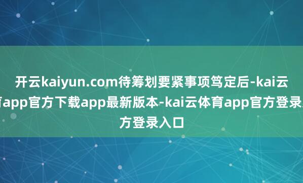 开云kaiyun.com待筹划要紧事项笃定后-kai云体育app官方下载app最新版本-kai云体育app官方登录入口