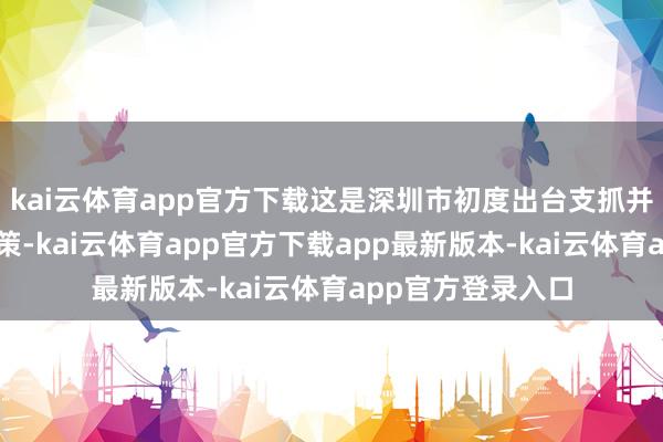 kai云体育app官方下载这是深圳市初度出台支抓并购重组的专项政策-kai云体育app官方下载app最新版本-kai云体育app官方登录入口