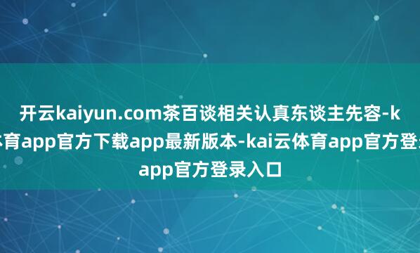 开云kaiyun.com茶百谈相关认真东谈主先容-kai云体育app官方下载app最新版本-kai云体育app官方登录入口