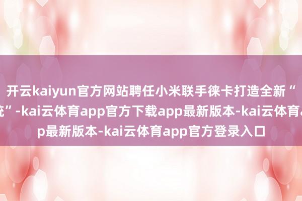 开云kaiyun官方网站聘任小米联手徕卡打造全新“徕卡超纯光学系统”-kai云体育app官方下载app最新版本-kai云体育app官方登录入口