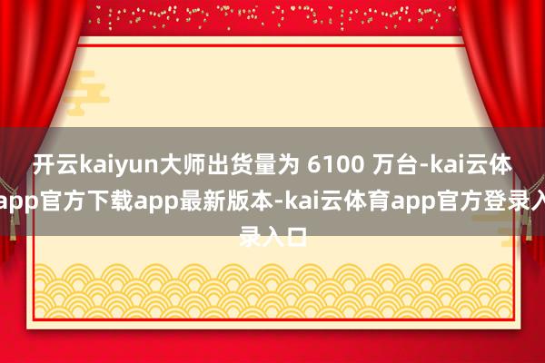 开云kaiyun大师出货量为 6100 万台-kai云体育app官方下载app最新版本-kai云体育app官方登录入口