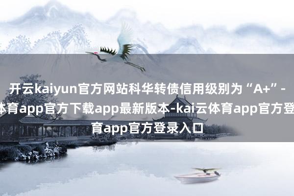 开云kaiyun官方网站科华转债信用级别为“A+”-kai云体育app官方下载app最新版本-kai云体育app官方登录入口