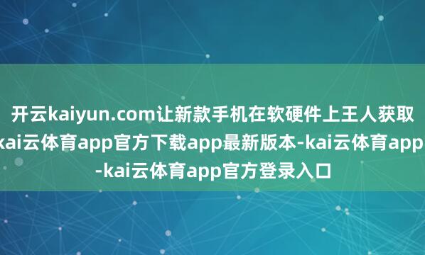 开云kaiyun.com让新款手机在软硬件上王人获取精深的高出-kai云体育app官方下载app最新版本-kai云体育app官方登录入口