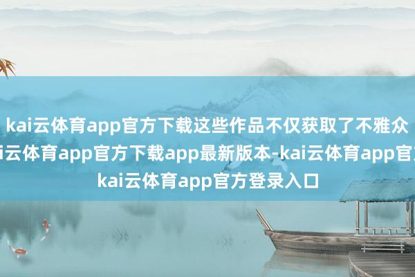 kai云体育app官方下载这些作品不仅获取了不雅众的招供-kai云体育app官方下载app最新版本-kai云体育app官方登录入口