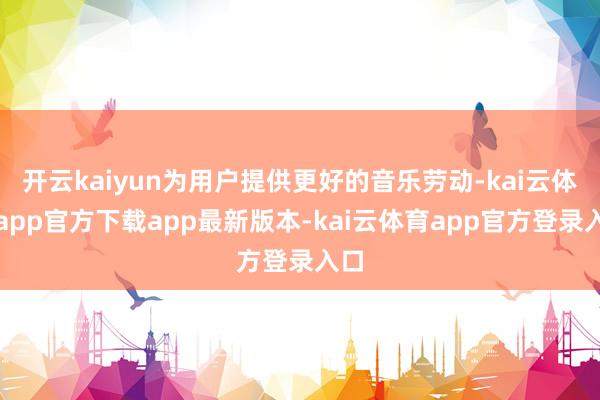 开云kaiyun为用户提供更好的音乐劳动-kai云体育app官方下载app最新版本-kai云体育app官方登录入口