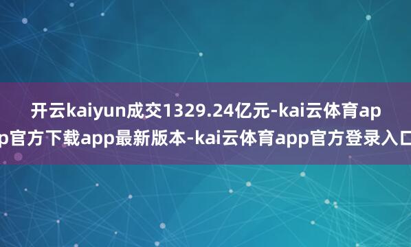 开云kaiyun成交1329.24亿元-kai云体育app官方下载app最新版本-kai云体育app官方登录入口