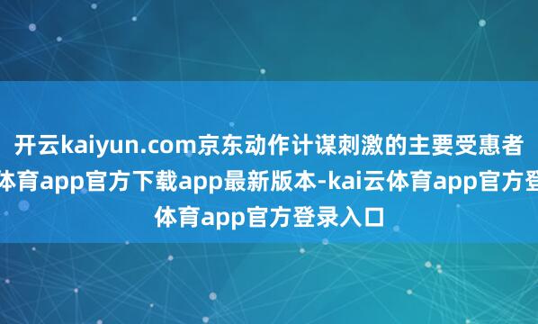 开云kaiyun.com京东动作计谋刺激的主要受惠者-kai云体育app官方下载app最新版本-kai云体育app官方登录入口