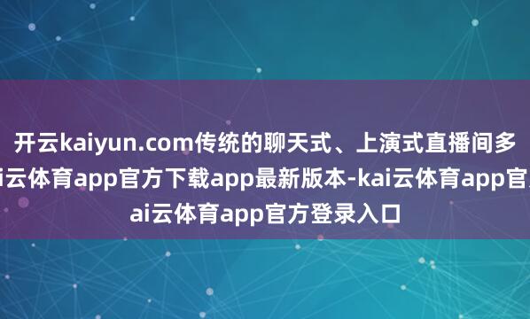开云kaiyun.com传统的聊天式、上演式直播间多数炫耀-kai云体育app官方下载app最新版本-kai云体育app官方登录入口