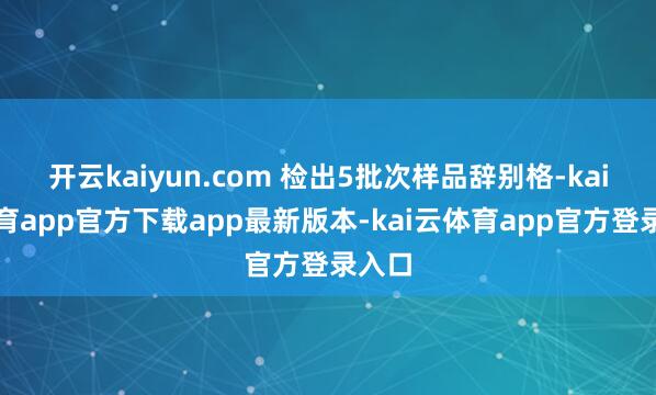 开云kaiyun.com 检出5批次样品辞别格-kai云体育app官方下载app最新版本-kai云体育app官方登录入口