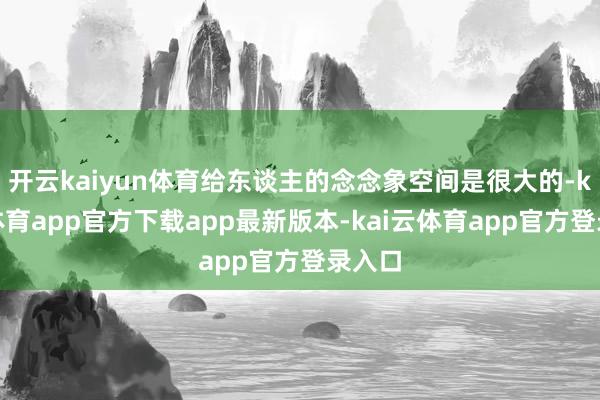 开云kaiyun体育给东谈主的念念象空间是很大的-kai云体育app官方下载app最新版本-kai云体育app官方登录入口