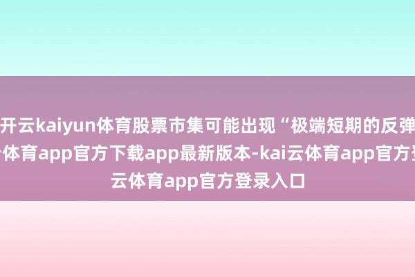 开云kaiyun体育股票市集可能出现“极端短期的反弹”-kai云体育app官方下载app最新版本-kai云体育app官方登录入口