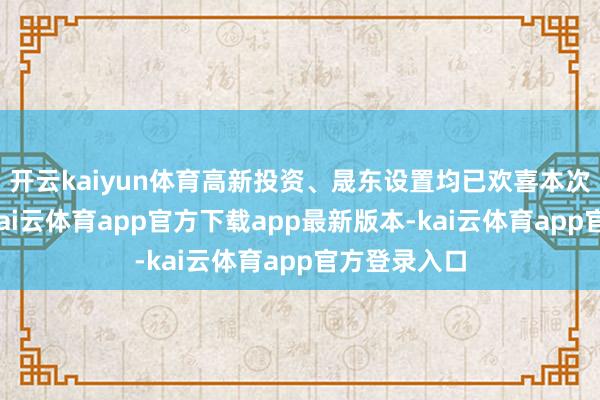 开云kaiyun体育高新投资、晟东设置均已欢喜本次走动决策-kai云体育app官方下载app最新版本-kai云体育app官方登录入口