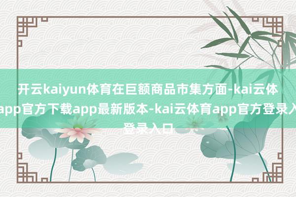 开云kaiyun体育　　在巨额商品市集方面-kai云体育app官方下载app最新版本-kai云体育app官方登录入口
