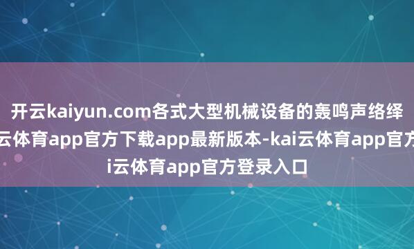 开云kaiyun.com各式大型机械设备的轰鸣声络绎陆续-kai云体育app官方下载app最新版本-kai云体育app官方登录入口
