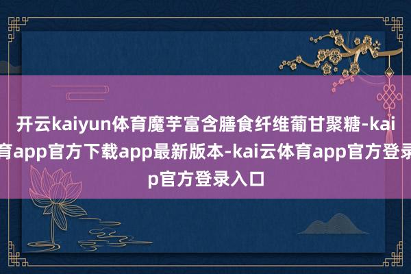 开云kaiyun体育魔芋富含膳食纤维葡甘聚糖-kai云体育app官方下载app最新版本-kai云体育app官方登录入口