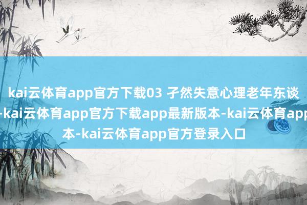 kai云体育app官方下载03 孑然失意心理老年东谈主离退休之后-kai云体育app官方下载app最新版本-kai云体育app官方登录入口