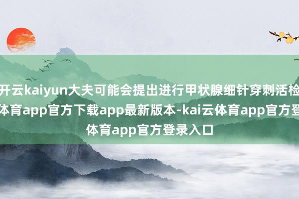 开云kaiyun大夫可能会提出进行甲状腺细针穿刺活检-kai云体育app官方下载app最新版本-kai云体育app官方登录入口