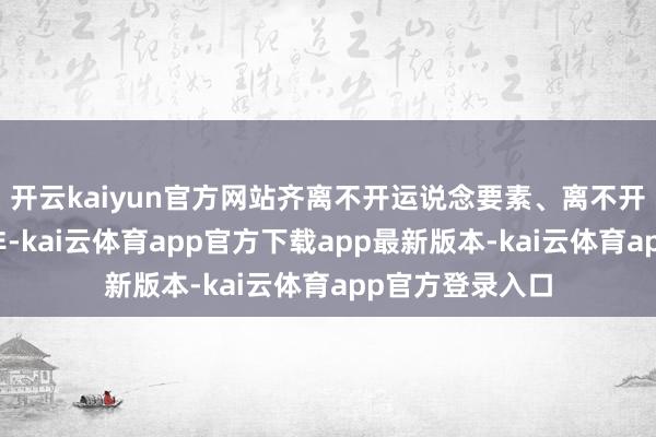 开云kaiyun官方网站齐离不开运说念要素、离不开期间的惹事生非-kai云体育app官方下载app最新版本-kai云体育app官方登录入口