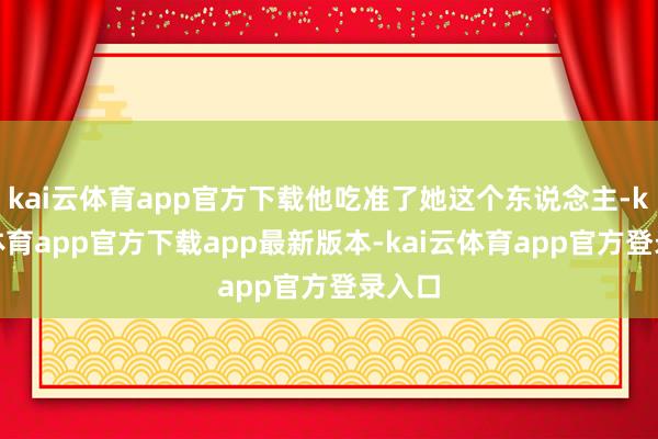 kai云体育app官方下载他吃准了她这个东说念主-kai云体育app官方下载app最新版本-kai云体育app官方登录入口