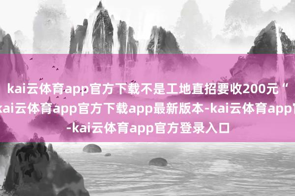 kai云体育app官方下载不是工地直招要收200元“工牌押金”-kai云体育app官方下载app最新版本-kai云体育app官方登录入口