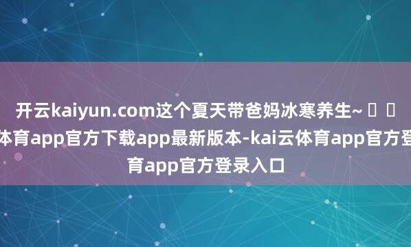 开云kaiyun.com这个夏天带爸妈冰寒养生~ ❤️-kai云体育app官方下载app最新版本-kai云体育app官方登录入口