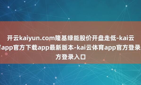 开云kaiyun.com隆基绿能股价开盘走低-kai云体育app官方下载app最新版本-kai云体育app官方登录入口