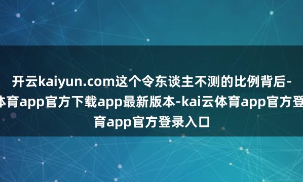 开云kaiyun.com这个令东谈主不测的比例背后-kai云体育app官方下载app最新版本-kai云体育app官方登录入口