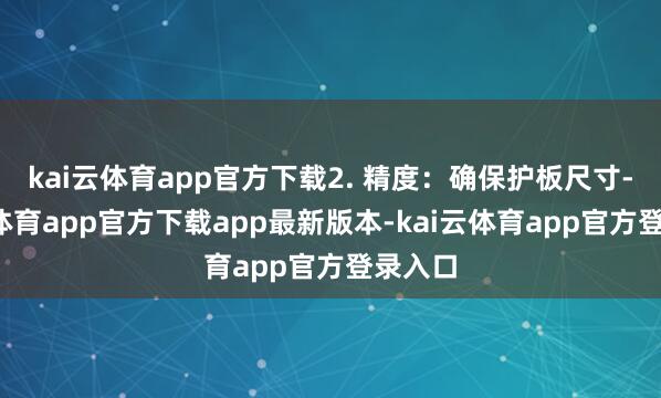 kai云体育app官方下载2. 精度：确保护板尺寸-kai云体育app官方下载app最新版本-kai云体育app官方登录入口