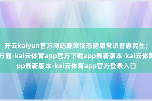 开云kaiyun官方网站鞭策情态健康常识普惠民生；在东说念主才开导方面-kai云体育app官方下载app最新版本-kai云体育app官方登录入口