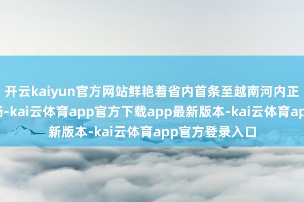 开云kaiyun官方网站鲜艳着省内首条至越南河内正班航路得胜通畅-kai云体育app官方下载app最新版本-kai云体育app官方登录入口