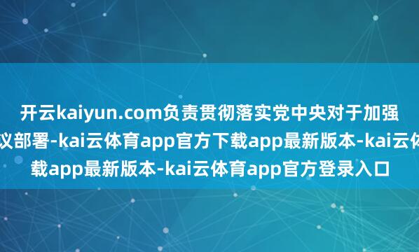 开云kaiyun.com负责贯彻落实党中央对于加强金融系统党的开辟决议部署-kai云体育app官方下载app最新版本-kai云体育app官方登录入口