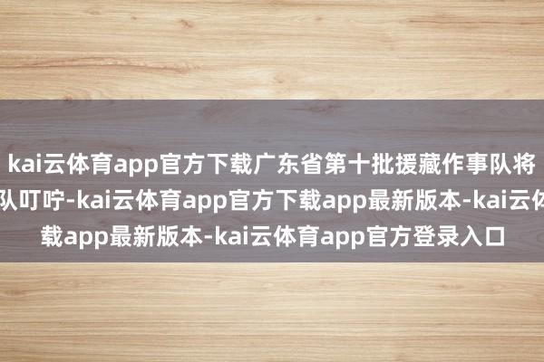 kai云体育app官方下载广东省第十批援藏作事队将和第十一批援藏作事队叮咛-kai云体育app官方下载app最新版本-kai云体育app官方登录入口