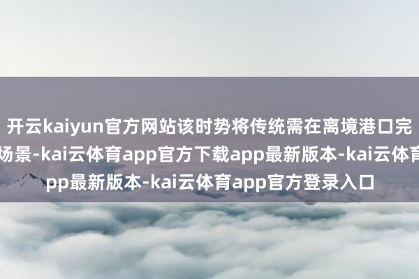 开云kaiyun官方网站该时势将传统需在离境港口完成历程前置到滥用场景-kai云体育app官方下载app最新版本-kai云体育app官方登录入口