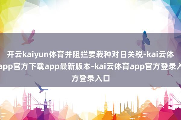 开云kaiyun体育并阻拦要栽种对日关税-kai云体育app官方下载app最新版本-kai云体育app官方登录入口
