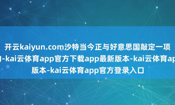 开云kaiyun.com沙特当今正与好意思国敲定一项防务与生意契约-kai云体育app官方下载app最新版本-kai云体育app官方登录入口