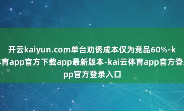 开云kaiyun.com单台劝诱成本仅为竞品60%-kai云体育app官方下载app最新版本-kai云体育app官方登录入口