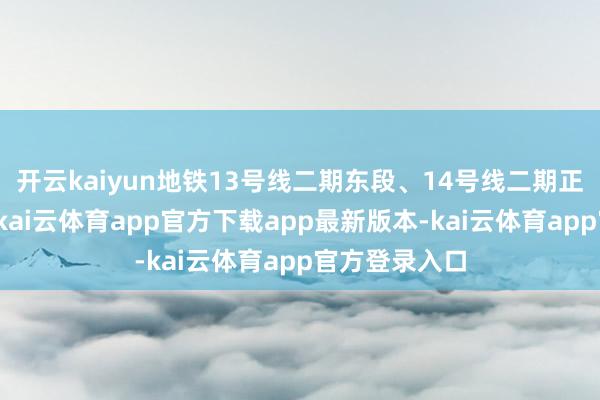开云kaiyun地铁13号线二期东段、14号线二期正在加速诞生-kai云体育app官方下载app最新版本-kai云体育app官方登录入口