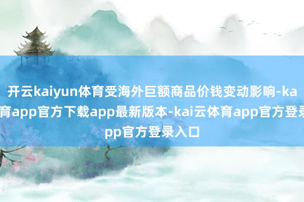 开云kaiyun体育受海外巨额商品价钱变动影响-kai云体育app官方下载app最新版本-kai云体育app官方登录入口