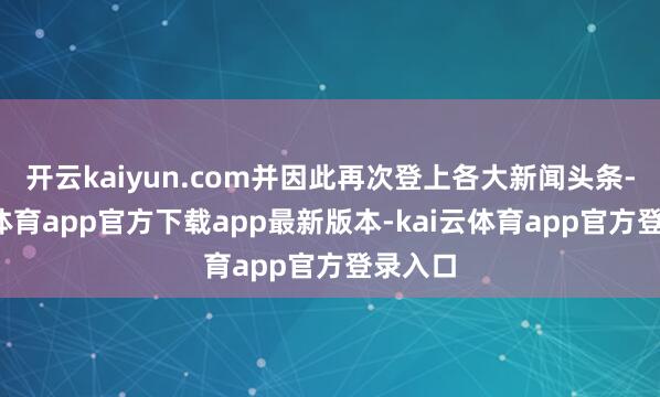开云kaiyun.com并因此再次登上各大新闻头条-kai云体育app官方下载app最新版本-kai云体育app官方登录入口