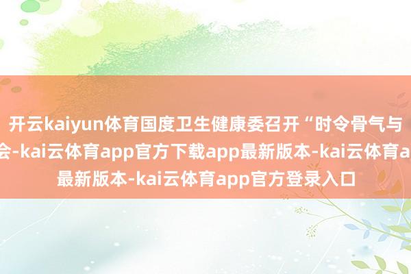 开云kaiyun体育国度卫生健康委召开“时令骨气与健康”新闻发布会-kai云体育app官方下载app最新版本-kai云体育app官方登录入口