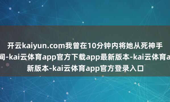 开云kaiyun.com我曾在10分钟内将她从死神手中夺回东说念主间-kai云体育app官方下载app最新版本-kai云体育app官方登录入口