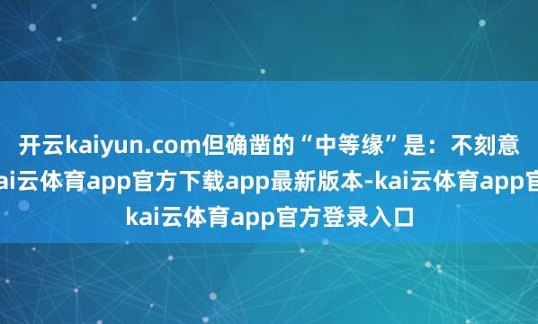 开云kaiyun.com但确凿的“中等缘”是:不刻意攀附大佬-kai云体育app官方下载app最新版本-kai云体育app官方登录入口