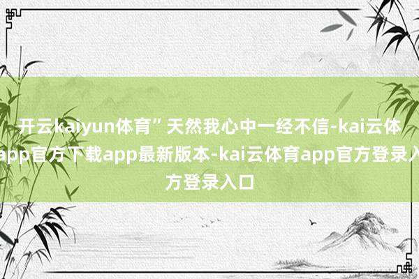 开云kaiyun体育”天然我心中一经不信-kai云体育app官方下载app最新版本-kai云体育app官方登录入口