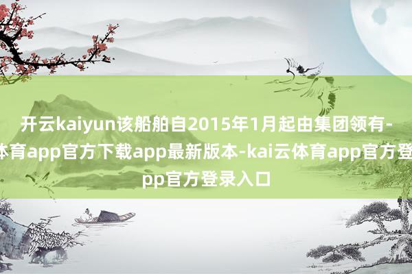 开云kaiyun　　该船舶自2015年1月起由集团领有-kai云体育app官方下载app最新版本-kai云体育app官方登录入口
