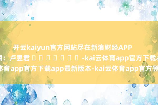 开云kaiyun官方网站尽在新浪财经APP            						累赘剪辑：卢昱君 							-kai云体育app官方下载app最新版本-kai云体育app官方登录入口