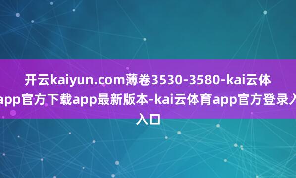 开云kaiyun.com薄卷3530-3580-kai云体育app官方下载app最新版本-kai云体育app官方登录入口